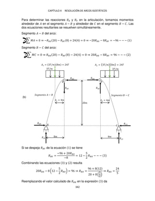CAPÍTULO 4 RESOLUCIÓN DE ARCOS ISOSTÁTICOS
342
Para determinar las reacciones y � en la articulación, tomamos momentos
alrededor de � en el segmento � − y alrededor de � en el segmento − �. Las
dos ecuaciones resultantes se resuelven simultáneamente.
Segmento � − del arco:
+ ∑ �� = ⇒ −�� − ��� + = ⇒ − �� − ��� = −96 − − −
Segmento − � del arco:
+ ∑ �� = ⇒ �� − ��� − = ⇒ �� − ��� = 96 − − −
Si se despeja ��� de la ecuación se tiene
��� =
−96 + ��
−
= −
5
�� − − −
Combinando las ecuaciones y resulta
�� − ( −
5
�� ) = 96 ⇒ �� =
96 +
+
5
⇒ �� =
5
Reemplazando el valor calculado de �� en la expresión da
�/�
�
�
� �
�
�/�
�
��
�� ��
��
� �
� �
�1 = �/� � = � � = �/� � = �
�̅1 = � �̅2 = �
���� �� � − ���� �� − �
(b)
 