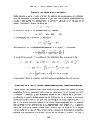 CAPÍTULO 4 RESOLUCIÓN DE ARCOS ISOSTÁTICOS
344
Ecuación que define al arco parabólico
Se ha elegido al punto � como el origen del sistema de coordenadas, sin embargo,
el lector debe estar consciente de que el origen bien pudo haberse seleccionado en
cualquier otro punto. Por consiguiente, el vértice �, ubicado en , no está en el
origen. La ecuación de una parábola es
� − ℎ 2
= − � − � − − − �
Al sustituir ℎ = y � = en la ecuación � se tiene
� − 2
= − � − − − −
Si se despeja de la ecuación se llega a
= −
� − 2
� −
− − − �
Reemplazando las coordenadas del origen en la ecuación � obtenemos
= −
� − 2
� −
= −
− 2
−
=
6
=
5
Al expandir la ecuación , sustituir el valor calculado de y despejar � da
�2
− 6� + 6 = − � + ⇒ �2
− 6� + 6 = − (
5
) � + (
5
)
�2
− 6� + 6 = −
6
5
� + 6 ⇒ −
6
5
� = �2
− 6�
� = −
5
6
�2
− 6� = −
5
6
�2
+ 5� − − −
La expresión es la ecuación que define al arco parabólico de este ejemplo.
Funciones de la fuerza cortante, de la fuerza normal y del momento flector
Ya que se han calculado las reacciones en los soportes y se ha deducido la ecuación
parabólica del arco, es posible determinar las variaciones de las fuerzas normal
y cortante � internas, y del momento flector �, en función de la posición �
empleando el método de las secciones. La distribución de la carga y la geometría
de la estructura no varían, así que sólo se distingue un único segmento, el � − �,
por lo que se efectúa nada más un corte perpendicular al eje del arco para definir
las acciones internas a lo largo de él. La coordenada � con origen en �, es positiva
hacia la derecha y puede usarse para analizar en su totalidad a la región
mencionada. En la figura 4-1d se proporciona un diagrama de cargas de la sección
cortada. Los elementos mecánicos actúan en su dirección positiva. La fuerza
 