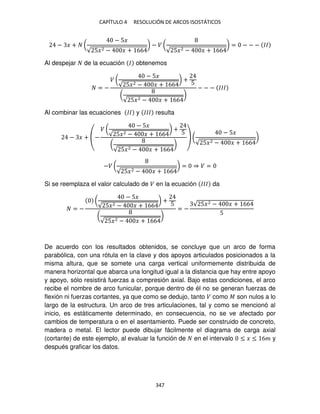 CAPÍTULO 4 RESOLUCIÓN DE ARCOS ISOSTÁTICOS
347
− � + (
− 5�
√ 5�2 − � + 66
) − � (
√ 5�2 − � + 66
) = − − − ��
Al despejar de la ecuación � obtenemos
= −
� (
− 5�
√ 5�2 − � + 66
) +
5
(
√ 5�2 − � + 66
)
− − − ���
Al combinar las ecuaciones �� y ��� resulta
− � + (−
� (
− 5�
√ 5�2 − � + 66
) +
5
(
√ 5�2 − � + 66
)
) (
− 5�
√ 5�2 − � + 66
)
−� (
√ 5�2 − � + 66
) = ⇒ � =
Si se reemplaza el valor calculado de � en la ecuación ��� da
= −
(
− 5�
√ 5�2 − � + 66
) +
5
(
√ 5�2 − � + 66
)
= −
√ 5�2 − � + 66
5
De acuerdo con los resultados obtenidos, se concluye que un arco de forma
parabólica, con una rótula en la clave y dos apoyos articulados posicionados a la
misma altura, que se somete una carga vertical uniformemente distribuida de
manera horizontal que abarca una longitud igual a la distancia que hay entre apoyo
y apoyo, sólo resistirá fuerzas a compresión axial. Bajo estas condiciones, el arco
recibe el nombre de arco funicular, porque dentro de él no se generan fuerzas de
flexión ni fuerzas cortantes, ya que como se dedujo, tanto � como � son nulos a lo
largo de la estructura. Un arco de tres articulaciones, tal y como se mencionó al
inicio, es estáticamente determinado, en consecuencia, no se ve afectado por
cambios de temperatura o en el asentamiento. Puede ser construido de concreto,
madera o metal. El lector puede dibujar fácilmente el diagrama de carga axial
(cortante) de este ejemplo, al evaluar la función de en el intervalo ≤ � ≤ 6� y
después graficar los datos.
 