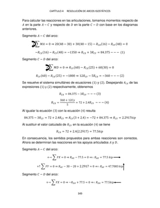 CAPÍTULO 4 RESOLUCIÓN DE ARCOS ISOSTÁTICOS
349
Para calcular las reacciones en las articulaciones, tomamos momentos respecto de
� en la parte � − � y respecto de en la parte � − con base en los diagramas
anteriores.
Segmento � − � del arco:
+ ∑ �� = ⇒ − + − 5 − �� 6 − ��� =
−�� 6 − ��� = − 5 ⇒ �� + ��� = . 5 − − −
Segmento � − del arco:
+ ∑ � = ⇒ ��� 6 − �� 5 + 6 =
��� 6 − �� 5 = − ⇒ ��� − 5�� = − 6 − − −
Se resuelve el sistema simultáneo de ecuaciones y . Despejando �� de las
expresiones y respectivamente, obtenemos
�� = . 5 − ��� − − −
�� =
6 + ��
5
= + . ��� − − −
Al igualar la ecuación con la ecuación resulta
. 5 − ��� = + . ��� ⇒ ��� + . = − + . 5 ⇒ ��� = . 9 ��
Al sustituir el valor calculado de ��� en la ecuación se tiene
�� = + . . 9 = .5��
En consecuencia, los sentidos propuestos para ambas reacciones son correctos.
Ahora se determinan las reacciones en los apoyos articulados � y .
Segmento � − � del arco:
+ ∑ � = ⇒ �� − .5 = ⇒∴ �� = .5 ��
+↑ ∑ � = ⇒ ��� − − + . 9 = ⇒∴ ��� = . ��
Segmento � − del arco:
+ ∑ � = ⇒ −�� + .5 = ⇒∴ �� = .5��
 