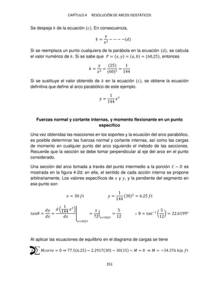 CAPÍTULO 4 RESOLUCIÓN DE ARCOS ISOSTÁTICOS
351
Se despeja � de la ecuación � . En consecuencia,
� =
y
�2
− − − −
Si se reemplaza un punto cualquiera de la parábola en la ecuación , se calcula
el valor numérico de �. Si se sabe que � = �, � = �, = 6 , 5 , entonces
� =
y
�2
=
5
6 2
=
Si se sustituye el valor obtenido de � en la ecuación � , se obtiene la ecuación
definitiva que define al arco parabólico de este ejemplo.
� = �2
Fuerzas normal y cortante internas, y momento flexionante en un punto
específico
Una vez obtenidas las reacciones en los soportes y la ecuación del arco parabólico,
es posible determinar las fuerzas normal y cortante internas, así como las cargas
de momento en cualquier punto del arco siguiendo el método de las secciones.
Recuerde que la sección se debe tomar perpendicular al eje del arco en el punto
considerado.
Una sección del arco tomada a través del punto intermedio a la porción � − es
mostrada en la figura 4-2d; en ella, el sentido de cada acción interna se propone
arbitrariamente. Los valores específicos de � y �, y la pendiente del segmento en
ese punto son
� = � � = 2
= 6. 5 �
�� � =
�
�
=
�2
�
|
�= ��
=
�
|
�= ��
=
5
∴ θ = tan−1
(
5
) = .6 99°
Al aplicar las ecuaciones de equilibrio en el diagrama de cargas se tiene
+ ∑ ������ = ⇒ .5 6. 5 − . 9 − 5 − � = ⇒ � = − . 6 �� . �
 