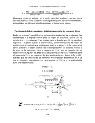 CAPÍTULO 4 RESOLUCIÓN DE ARCOS ISOSTÁTICOS
353
� =
.5 − �� .6 99
� .6 99
=
.5 − .95 5 �� .6 99
� .6 99
≈
Observese como en realidad, en el punto específico analizado, no hay fuerza
cortante; además, como se obtuvo una magnitud negativa para el momento flector,
este actúa en sentido contrario al supuesto en el diagrama de cargas.
Funciones de la fuerza cortante, de la fuerza normal y del momento flector
Dado que la ecuación parabólica fue hecha estableciendo el vertice en el origen, las
coordenadas � a emplear deben tener su origen en ese punto. Siendo así, la
coordenada �1 con origen en �, es positiva hacia la derecha y es útil para analizar
la parte � − ; por su cuenta, la coordenada �2 con el mismo punto de origen, es
positiva hacia la izquierda y se emplea para analizar la parte � − �. En cuanto a los
cortes se refiere, se deben efectuar tres en total para definir las acciones internas a
lo largo de la estructura; para el segemento � − sólo se necesita de un
seccionamiento, figura 4-2e, dado que la carga distribuida no varía, en cambio, para
el segemento � − � se requieren de dos seccionamientos, figuras 4-2g y 4-2h,
debido a que las funciones de los elementos mecánicos son discontinuas en , ya
que en ese punto hay aplicada una carga puntual de �� y la carga distribuida
sufre una discontinuidad.
Parte � − .
≤ � ≤ 6 �
+ ∑ � ����� = ⇒ −�1 − . 9 �1 + .5 ( �1
2
) − �1
�1
=
�1 = . 9 �1
2
− . 9 �1
(e)
 