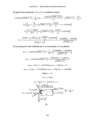 CAPÍTULO 4 RESOLUCIÓN DE ARCOS ISOSTÁTICOS
355
Al Igualar las ecuaciones ´ y ´ y simplificar resulta
− . 6 9√5 + �1
2 + �1�1 = −
. 9 (√5 + 2)
�1
− √5 + �1
2 −
�1
�1
�1 ( �1 +
�1
) = √5 + �1
2 (−
. 9
�1
− + . 6 9)
�1
�1
2
+ 5
�1
= √5 + �1
2 (−
. 9
�1
+ . 6 9)
�1 =
5 + �1
2
1
2 �1 −
. 9
�1
+ . 6 9
5 + �1
2
2
=
5.5 �1 − 65.
√5 + �1
2
Si se sustituye el valor obtenido de �1 en la ecuación ´ se obtiene
1 = − . 6 9√5 + �1
2 + �1
5.5 �1 − 65.
√5 + �1
2
1 = − . 6 9√5 + �1
2 +
. 6 9�1
2
− . 9 �1
√5 + �1
2
� �1 = , �1 = − . 9 �� ; � �1 = �, �1 =
� �1 = , 1 = − .5 �� ; � �1 = �, 1 = − .95
Parte � − �.
≤ �2 ≤ �
(g)
 