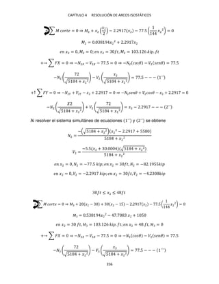 CAPÍTULO 4 RESOLUCIÓN DE ARCOS ISOSTÁTICOS
356
+ ∑ � ����� = ⇒ �2 + �2
�2
− . 9 �2 − .5 ( �2
2
) =
�2 = . 9 �2
2
+ . 9 �2
� �2 = , �2 = ; � �2 = �, �2 = . 6 �� . �
+ ∑ � = ⇒ − 2 − �2 − .5 = ⇒ − 2 �� � − �2 � � = .5
− 2
√5 + �2
2
− �2
�2
√5 + �2
2
= .5 − − − ´´
+↑ ∑ � = ⇒ − 2� + �2� − �2 + . 9 = ⇒ − 2 � � + �2�� � − �2 + . 9 =
− 2
√5 + �2
2
+ �2
√5 + �2
2
= �2 − . 9 − − − ´´
Al resolver el sistema simultáneo de ecuaciones ´´ y ´´ se obtiene
2 =
− √5 + �2
2 �2
2
− . 9 + 55
5 + �2
2
�2 =
−5.5 �2 + . √5 + �2
2
5 + �2
2
� �2 = , 2 = − .5 �� ; � �2 = �, 2 = − . 955��
� �2 = , �2 = − . 9 �� ; � �2 = �, �2 = − . ��
� ≤ �2 ≤ �
+ ∑ � ����� = ⇒ � + �2 − + �2 − 5 − . 9 �2 − .5 ( �2
2
) =
� = .5 9 � − . � + 5
� �2 = �, � = . 6 �� . �; � �2 = �, � =
+ ∑ � = ⇒ − − � − .5 = ⇒ − �� � − � � � = .5
−
√5 + �2
2
− �
�2
√5 + �2
2
= .5 − − − ´´´
 