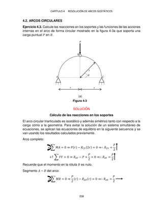 CAPÍTULO 4 RESOLUCIÓN DE ARCOS ISOSTÁTICOS
358
4.2. ARCOS CIRCULARES
Ejercicio 4.3. Calcule las reacciones en los soportes y las funciones de las acciones
internas en el arco de forma circular mostrado en la figura 4-3a que soporta una
carga puntual � en .
SOLUCIÓN
Cálculo de las reacciones en los soportes
El arco circular triarticulado es isostático y además simétrico tanto con respecto a la
carga como a la geometría. Para evitar la solución de un sistema simultáneo de
ecuaciones, se aplican las ecuaciones de equilibrio en la siguiente secuencia y se
van usando los resultados calculados previamente.
Arco completo:
+ ∑ �� = ⇒ � � − ��� � = ⇒∴ ��� =
�
+↑ ∑ � = ⇒ ��� − � +
�
= ⇒∴ ��� =
�
Recuerde que el momento en la rótula es nulo.
Segmento � − del arco:
+ ∑ � = ⇒
�
� − �� � = ⇒∴ �� =
�
�
� �
� �
�
Figura 4-3
(a)
 