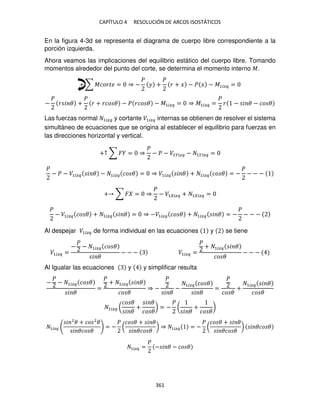 CAPÍTULO 4 RESOLUCIÓN DE ARCOS ISOSTÁTICOS
361
En la figura 4-3d se representa el diagrama de cuerpo libre correspondiente a la
porción izquierda.
Ahora veamos las implicaciones del equilibrio estático del cuerpo libre. Tomando
momentos alrededor del punto del corte, se determina el momento interno �.
+ ∑ ������ = ⇒ −
�
� +
�
� + � − � � − �1��� =
−
�
� � � +
�
� + ��� � − � ��� � − �1��� = ⇒ �1��� =
�
� − � � − �� �
Las fuerzas normal 1��� y cortante �1��� internas se obtienen de resolver el sistema
simultáneo de ecuaciones que se origina al establecer el equilibrio para fuerzas en
las direcciones horizontal y vertical.
+↑ ∑ � = ⇒
�
− � − �1���� − 1���� =
�
− � − �1��� � � − 1��� �� � = ⇒ �1��� � � + 1��� �� � = −
�
− − −
+ ∑ � = ⇒
�
− �1 ��� + 1 ��� =
�
− �1��� �� � + 1��� � � = ⇒ −�1��� �� � + 1��� � � = −
�
− − −
Al despejar �1��� de forma individual en las ecuaciones y se tiene
�1��� =
−
�
− 1��� �� �
� �
− − − �1��� =
�
+ 1��� � �
�� �
− − −
Al Igualar las ecuaciones y y simplificar resulta
−
�
− 1��� �� �
� �
=
�
+ 1��� � �
�� �
⇒ −
�
� �
−
1��� �� �
� �
=
�
�� �
+
1��� � �
�� �
1��� (
�� �
� �
+
� �
�� �
) = −
�
(
� �
+
�� �
)
1���
� 2
� + �� 2
�
� ��� �
= −
�
(
�� � + � �
� ��� �
) ⇒ 1��� = −
�
(
�� � + � �
� ��� �
) � ��� �
1��� =
�
− � � − �� �
 