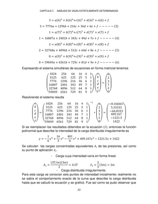 CAPÍTULO 1 ANÁLISIS DE VIGAS ESTÁTICAMENTE DETERMINADAS
23
= � 6 + 6 4
+� 6 + 6 2
+ � 6 +
= 6� + 96 + 6� + 6 + 6� + − − − − −
= � + 4
+� + 2
+ � +
= 6 � + + � + 9 + � + − − − − −
= � + 4
+� + 2
+ � +
= 6 � + 96 + 5 � + 6 + � + − − − − − 5
= � 9 + 9 4
+� 9 + 9 2
+ � 9 +
= 59 9� + 656 + 9� + + 9� + − − − − − 6
Expresando el sistema simultáneo de ecuaciones en forma matricial tenemos
(
56 6 6
5 6 5 5 5 5
6 96 6 6 6
6 9
6 96 5 6
59 9 656 9 9 ) (
�
�
�
)
=
( )
Resolviendo el sistema resulta
(
�
�
�
)
=
(
56 6 6
5 6 5 5 5 5
6 96 6 6 6
6 9
6 96 5 6
59 9 656 9 9 )
−1
∗
( )
=
(
− . 6666
5.
−66.
9. 6
− .5
)
Si se reemplazan los resultados obtenidos en la ecuación � , entonces la función
polinomial que describe la intensidad de la carga distribuida irregularmente es
� = −
6
� +
6
�4
−
6
� + 9. 6 �2
− .5� +
Se calculan las cargas concentradas equivalentes �� de las presiones, así como
su punto de aplicación �̅�.
- Carga cuya intensidad varía en forma lineal.
�1 =
�/� �
= .5� �̅1 = � = �
- Carga distribuida irregularmente.
Para esta carga se conocían seis puntos de intensidad inicialmente; realmente no
se sabía el comportamiento exacto de la curva que describe la carga distribuida
hasta que se calculó la ecuación y se graficó. Fue así como se pudo observar que
 