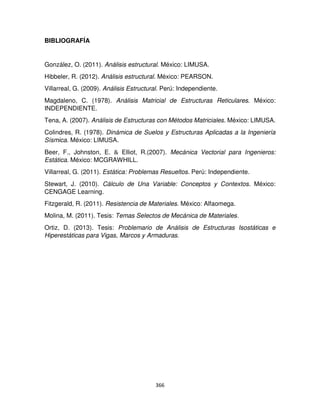 366
BIBLIOGRAFÍA
González, O. (2011). Análisis estructural. México: LIMUSA.
Hibbeler, R. (2012). Análisis estructural. México: PEARSON.
Villarreal, G. (2009). Análisis Estructural. Perú: Independiente.
Magdaleno, C. (1978). Análisis Matricial de Estructuras Reticulares. México:
INDEPENDIENTE.
Tena, A. (2007). Análisis de Estructuras con Métodos Matriciales. México: LIMUSA.
Colindres, R. (1978). Dinámica de Suelos y Estructuras Aplicadas a la Ingeniería
Sísmica. México: LIMUSA.
Beer, F., Johnston, E. & Elliot, R.(2007). Mecánica Vectorial para Ingenieros:
Estática. México: MCGRAWHILL.
Villarreal, G. (2011). Estática: Problemas Resueltos. Perú: Independiente.
Stewart, J. (2010). Cálculo de Una Variable: Conceptos y Contextos. México:
CENGAGE Learning.
Fitzgerald, R. (2011). Resistencia de Materiales. México: Alfaomega.
Molina, M. (2011). Tesis: Temas Selectos de Mecánica de Materiales.
Ortiz, D. (2013). Tesis: Problemario de Análisis de Estructuras Isostáticas e
Hiperestáticas para Vigas, Marcos y Armaduras.
 