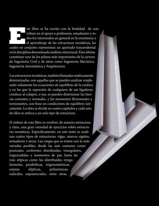 E
ste libro se ha escrito con la inalidad de con-
tribuir en el apoyo a profesores, estudiantes y to-
dos los interesados en general en la enseñanza y
el aprendizaje de las estructuras isostáticas, las
cuales en conjunto representan un apartado trascendental
en la disciplina denominada análisis estructural. Ésta última
constituye uno de los pilares más importantes de la carrera
de Ingeniería Civil y de otras como Ingeniería Mecánica,
Ingeniería Aeronáutica y Arquitectura.
Las estructuras isostáticas, también llamadas estáticamente
determinadas, son aquellas que se pueden analizar emple-
ando solamente las ecuaciones de equilibrio de la estática
y en las que la supresión de cualquiera de sus ligaduras
conduce al colapso, o sea, se pueden determinar las fuer-
zas cortantes y normales, y los momentos lexionantes y
torsionantes, con base en condiciones de equilibrio úni-
camente. La obra se divide en cuatro capítulos y cada uno
de ellos se enfoca a un solo tipo de estructura.
El énfasis de este libro es resolver, de manera minuciosa
y clara, una gran variedad de ejercicios sobre estructu-
ras isostáticas. Especíicamente, en este texto se anali-
zan cuatro tipos de estructuras: vigas, marcos rígidos,
armaduras y arcos. Las cargas que se tratan son lo más
variadas posibles, desde las más comunes como
puntuales, uniformes distribuidas, triangulares,
trapezoidales y momentos de par, hasta las
más atípicas como las distribuidas irregu-
larmente, parabólicas, trigonométricas,
enjutas elípticas, polinómicas,
radicales, exponenciales, entre otras.
 