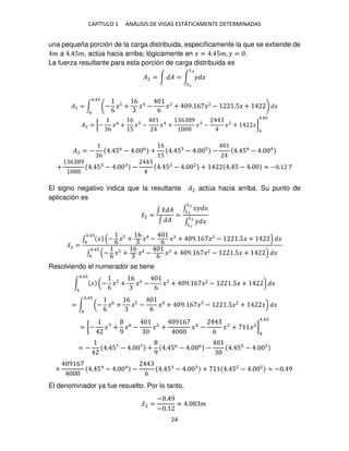 CAPÍTULO 1 ANÁLISIS DE VIGAS ESTÁTICAMENTE DETERMINADAS
24
una pequeña porción de la carga distribuida, específicamente la que se extiende de
� a . 5�, actúa hacia arriba; lógicamente en � = . 5�, � = .
La fuerza resultante para esta porción de carga distribuida es
�2 = ∫ � = ∫ � �
�2
�
�2 = ∫ −
6
�5 +
6
� −
6
� + 9. 6 � − .5� + �
4.4
4
�2 = [−
6
�6
+
6
5
� − �4
+
6 9
� − �2
+ �]
4
4.4
�2 = −
6
. 56
− . 6
+
6
5
. 5 − . − . 54
− . 4
+
6 9
. 5 − . − . 52
− . 2
+ . 5 − . ≈ − . �
El signo negativo indica que la resultante �2 actúa hacia arriba. Su punto de
aplicación es
�̅2 =
∫ �
̃ �
∫ �
=
∫ �� �
�2
�
∫ � �
�2
�
�̅2 =
∫ � − 6 �5 +
6
� − 6 � + 9. 6 � − .5� + �
4.4
4
∫ − 6 �5 +
6
� − 6 � + 9. 6 � − .5� + �
4.4
4
Resolviendo el numerador se tiene
∫ � (−
6
�5 +
6
� −
6
� + 9. 6 � − .5� + ) �
4.4
4
= ∫ (−
6
�6 +
6
�5 −
6
� + 9. 6 � − .5� + �) �
4.4
4
= [− �7
+
9
�6
− � +
9 6
�4
−
6
� + �2
]
4
4.4
= − . 57
− . 7
+
9
. 56
− . 6
− . 5 − .
+
9 6
. 54
− . 4
−
6
. 5 − . + . 52
− . 2
≈ − . 9
El denominador ya fue resuelto. Por lo tanto,
�̅2 =
− . 9
− .
≈ . �
 