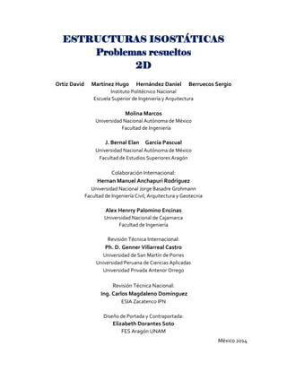 México 2014
ESTRUCTURAS ISOSTÁTICAS
Problemas resueltos
2D
Ortiz David Martínez Hugo Hernández Daniel Berruecos Sergio
Instituto Politécnico Nacional
Escuela Superior de Ingeniería y Arquitectura
Molina Marcos
Universidad Nacional Autónoma de México
Facultad de Ingeniería
J. Bernal Elan García Pascual
Universidad Nacional Autónoma de México
Facultad de Estudios Superiores Aragón
Colaboración Internacional:
Hernan Manuel Anchapuri Rodríguez
Universidad Nacional Jorge Basadre Grohmann
Facultad de Ingeniería Civil, Arquitectura y Geotecnia
Alex Henrry Palomino Encinas
Universidad Nacional de Cajamarca
Facultad de Ingeniería
Revisión Técnica Internacional:
Ph. D. Genner Villarreal Castro
Universidad de San Martín de Porres
Universidad Peruana de Ciencias Aplicadas
Universidad Privada Antenor Orrego
Revisión Técnica Nacional:
Ing. Carlos Magdaleno Domínguez
ESIA Zacatenco IPN
Diseño de Portada y Contraportada:
Elizabeth Dorantes Soto
FES Aragón UNAM
 
