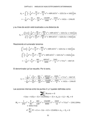 CAPÍTULO 1 ANÁLISIS DE VIGAS ESTÁTICAMENTE DETERMINADAS
31
��� = ∫ (−
6
�5 +
6
� −
6
� + 9. 6 � − .5� + ) �
�
4
= −
6
�6
+
6
5
� − �4
+
6 9
� − �2
+ � − 6. 5
y su línea de acción está localizada a una distancia de
�̅�� =
∫ � − 6 �5 +
6
� − 6 � + 9. 6 � − .5� + �
�
4
∫ − 6 �5 +
6
� − 6 � + 9. 6 � − .5� + �
�
4
Resolviendo el numerador tenemos
∫ � (−
6
�5 +
6
� −
6
� + 9. 6 � − .5� + ) �
�
4
∫ (−
6
�6 +
6
�5 −
6
� + 9. 6 � − .5� + �) �
�
4
= − �7
+
9
�6
− � +
9 6
�4
−
6
� + �2
− 6 . 5
El denominador ya fue resuelto. Por lo tanto,
�̅� =
− � +
9
�6
− �
5
+
9 6
� −
6
� + � − 6 . 5
−
6
�6 +
6
5
�5 − � +
6 9
� − � + � − 6. 5
Las acciones internas entre los puntos y � quedan definidas como
+ ∑ ������ =
−5.6� − .5 � − + 5. 56 � − + �1� � − �
̅� − �4 =
�4 = −
5
�7
+
5
�6
− � +
6 9
�4
− � + �2
− . �
+ 5.
+↑ ∑ � = ⇒ −5.6 − .5 + 5. 56 + � � − �4 =
 