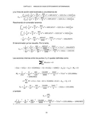 CAPÍTULO 1 ANÁLISIS DE VIGAS ESTÁTICAMENTE DETERMINADAS
33
y su línea de acción está localizada a una distancia de
�̅��� =
∫ � − 6 �5 +
6
� − 6 � + 9. 6 � − .5� + �
�
4.4
∫ − 6 �5 +
6
� − 6 � + 9. 6 � − .5� + �
�
4.4
Resolviendo el numerador tenemos
∫ � (−
6
�5 +
6
� −
6
� + 9. 6 � − .5� + ) �
�
4.4
∫ (−
6
�6 +
6
�5 −
6
� + 9. 6 � − .5� + �) �
�
4.4
− �7
+
9
�6
− � +
9 6
�4
−
6
� + �2
− 66. 5 5
El denominador ya fue resuelto. Por lo tanto,
�̅��� =
− �7
+ 9 �6
− � +
9 6
�4
− 6 � + �2
− 66. 5 5
− 6
�6 +
6
5
� − �4 +
6 9
� − �2 + � − 5.9 5
Las acciones internas entre los puntos y � quedan definidas como
+ ∑ ������ =
−5.6� − .5 � − + 5. 56 � − + . � − . − � � � − �
̅��� − �4 =
� =
5
�7
−
5
�6
+ � −
6 9
�4
+ � − �2
+ 5 . 6�
− 9 .9 55
+↑ ∑ � = ⇒ −5.6 − .5 + 5. 56 + . − ��2 − �4 =
� =
6
�6
−
6
5
�5
+ � −
6 9
� + � − � + 5 . 6
o también
� =
�
�
=
5
� −
5
�
6
+ �
5
−
6 9
� + � − � + 5 . 6� − 9 .9 55
�
 
