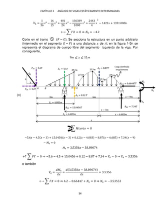 CAPÍTULO 1 ANÁLISIS DE VIGAS ESTÁTICAMENTE DETERMINADAS
34
� =
6
�6
−
6
5
�5
+ � −
6 9
� + � − � + 5 . 6
+ ∑ � = ⇒ = − .
Corte en el tramo � − . Se secciona la estructura en un punto arbitrario
(intermedio en el segmento � − �) a una distancia � de �; en la figura 1-3n se
representa el diagrama de cuerpo libre del segmento izquierdo de la viga. Por
consiguiente,
9� ≤ � ≤ �
+ ∑ ������ =
−5.6� − .5 � − + 5. 56 � − + . � − . − . � − 6.6 5 + . � − 9
− �6 =
�6 = .5 56� − . 9
+↑ ∑ � = ⇒ −5.6 − .5 + 5. 56 + . − . + . − �6 = ⇒ �6 = .5 56
o también
�6 =
�6
�
=
.5 56� − . 9
�
= .5 56
+ ∑ � = ⇒ . − .66 + 6 = ⇒ 6 = − .5 55
�/�
�/�
�/�
�/�
�/�
� � �
� 6� � − 9�
Carga distribuida
irregularmente
�1 = .5� �2 = . �
�1� = 5.6�
�1 = . �
��� = 5. 56� ��� = . �
�̅2 = 6.6 5�
� − �
�� = .66 �
�6
6
�6
� − 6.6 5�
�
�
� = . �
�̅ = . �
5
(n)
 