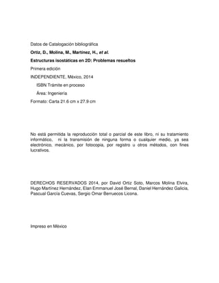 Datos de Catalogación bibliográfica
Ortiz, D., Molina, M., Martínez, H., et al.
Estructuras isostáticas en 2D: Problemas resueltos
Primera edición
INDEPENDIENTE, México, 2014
ISBN Trámite en proceso
Área: Ingeniería
Formato: Carta 21.6 cm x 27.9 cm
No está permitida la reproducción total o parcial de este libro, ni su tratamiento
informático, ni la transmisión de ninguna forma o cualquier medio, ya sea
electrónico, mecánico, por fotocopia, por registro u otros métodos, con fines
lucrativos.
DERECHOS RESERVADOS 2014, por David Ortiz Soto, Marcos Molina Elvira,
Hugo Martínez Hernández, Elan Emmanuel José Bernal, Daniel Hernández Galicia,
Pascual García Cuevas, Sergio Omar Berruecos Licona.
Impreso en México
 