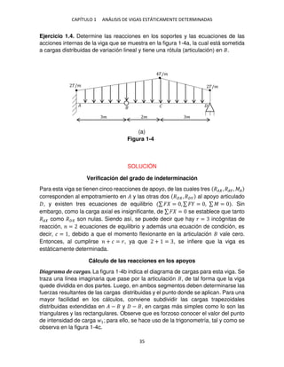 CAPÍTULO 1 ANÁLISIS DE VIGAS ESTÁTICAMENTE DETERMINADAS
35
Ejercicio 1.4. Determine las reacciones en los soportes y las ecuaciones de las
acciones internas de la viga que se muestra en la figura 1-4a, la cual está sometida
a cargas distribuidas de variación lineal y tiene una rótula (articulación) en .
SOLUCIÓN
Verificación del grado de indeterminación
Para esta viga se tienen cinco reacciones de apoyo, de las cuales tres �� , ���, ��
corresponden al empotramiento en � y las otras dos �� , ��� al apoyo articulado
, y existen tres ecuaciones de equilibrio ∑ � = , ∑ � = , ∑ � = . Sin
embargo, como la carga axial es insignificante, de ∑ � = se establece que tanto
�� como �� son nulas. Siendo así, se puede decir que hay � = incógnitas de
reacción, = ecuaciones de equilibrio y además una ecuación de condición, es
decir, � = , debido a que el momento flexionante en la articulación vale cero.
Entonces, al cumplirse + � = �, ya que + = , se infiere que la viga es
estáticamente determinada.
Cálculo de las reacciones en los apoyos
Diagrama de cargas. La figura 1-4b indica el diagrama de cargas para esta viga. Se
traza una línea imaginaria que pase por la articulación , de tal forma que la viga
quede dividida en dos partes. Luego, en ambos segmentos deben determinarse las
fuerzas resultantes de las cargas distribuidas y el punto donde se aplican. Para una
mayor facilidad en los cálculos, conviene subdividir las cargas trapezoidales
distribuidas extendidas en � − y − , en cargas más simples como lo son las
triangulares y las rectangulares. Observe que es forzoso conocer el valor del punto
de intensidad de carga 1; para ello, se hace uso de la trigonometría, tal y como se
observa en la figura 1-4c.
�/� �/�
�/�
� � �
� �
Figura 1-4
(a)
 