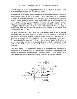 CAPÍTULO 1 ANÁLISIS DE VIGAS ESTÁTICAMENTE DETERMINADAS
39
Es evidente que al no haber cargas horizontales en la estructura, la fuerza normal
� (axial) será igual a cero a lo largo de toda la viga.
Es importante recalcar que las ecuaciones de las acciones internas no presentan
discontinuidad alguna en el punto donde se localiza una articulación. En cambio, las
funciones de la fuerza cortante �� y del momento flector �� son discontinuas en el
punto �; la razón es obvia, pues ahí la carga distribuida con variación lineal sufre un
cambio de pendiente. Por lo tanto, pueden distinguirse dos regiones distintas en la
viga, una que va desde � hasta � y otra que va de a �. Esto conlleva a que dos
cortes perpendiculares al eje de la viga sean necesarios de efectuar, uno en cada
tramo citado, dado que las funciones de las acciones internas no son iguales entre
los segmentos � − � y − �.
Una sola coordenada � capaz de cubrir toda la longitud de la viga puede ser
establecida; su origen bien puede asociarse en � o . Sin embargo, los cálculos se
simplificarán bastante si se elige una coordenada � diferente para cada región.
Entonces, se emplean las coordenadas �1 y �2, cuyos orígenes se definen en � y
, y que abarcan las regiones � − y − , de forma respectiva. El origen de
ambas coordenadas bien puede ser establecido en el punto �, pero esto elevaría el
grado de dificultad de las deducciones. A continuación se aplica el método de
secciones
Corte en la región � − �. Se secciona la viga en un punto arbitrario (intermedio en
el segmento � − �) a una distancia �1 del punto �, sin importar que esta sea mayor
o menor a la distancia que hay entre � y la articulación . En la figura 1-4f se
proporciona un diagrama de cuerpo libre del segmento de viga con longitud �1.
�/�
�
2 = +
5
�1
�� = �1
��� = � (
5
� ) =
5
�
�̅� = �1/
�̅�� = �1/
��� = 6.5 6 �
�� =
�� = . �. �
�
�
��
�/�
/5 �1
�
�
(f)
 