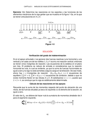 CAPÍTULO 1 ANÁLISIS DE VIGAS ESTÁTICAMENTE DETERMINADAS
42
Ejercicio 1.5. Determine las reacciones en los soportes y las funciones de los
elementos mecánicos de la viga gerber que se muestra en la figura 1-5a, en la que
se tienen articulaciones en y .
SOLUCIÓN
Verificación del grado de indeterminación
Si en el apoyo articulado � se generan dos fuerzas reactivas (una horizontal y una
vertical) y en cada uno de los rodillos �, � y � ocurre una reacción vertical, entonces
se tienen cinco incógnitas de reacción. Las ecuaciones de la estática en el plano
son tres. El problema se reduce de entrada si consideramos que la reacción
horizontal es nula, lo cual es evidente, ya que la suma de fuerzas horizontales es
igual a cero y la viga no está sometida a alguna carga en tal dirección. De ese modo,
ahora hay � = incógnitas de reacción ���, ���, ��� , = ecuaciones de
equilibrio ∑ � = , ∑ � = y � = ecuaciones de condición, debido a que no
existe momento flector en las rótulas y . Al satisfacerse + � = �, puesto que
+ = , se concluye que la viga es estáticamente determinada.
Cálculo de las reacciones en los apoyos
Recuerde que la suma de los momentos respecto del punto de ubicación de una
rótula, de las fuerzas situadas ya sea a la izquierda o a la derecha de la sección, es
igual a cero.
El valor de ��� se obtiene de hacer nula la sumatoria de momentos alrededor de
para el segmento izquierdo.
+ ∑ � �� = ⇒ −��� 5 + 5 5 (
5
) = ⇒∴ ��� = .5 �
Figura 1-5
(a)
 