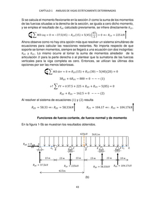 CAPÍTULO 1 ANÁLISIS DE VIGAS ESTÁTICAMENTE DETERMINADAS
43
Si se calcula el momento flexionante en la sección como la suma de los momentos
de las fuerzas situadas a la derecha de la sección, se iguala a cero dicho momento,
y se emplea el resultado de ��� calculado previamente, se infiere directamente ���.
+ ∑ � �� = ⇒ − .5 5 − ��� 5 + 5 5 (
5
) = ⇒∴ ��� = 5 �
Ahora observe como no hay otra opción más que resolver un sistema simultáneo de
ecuaciones para calcular las reacciones restantes. No importa respecto de que
soporte se tomen momentos, siempre se llegará a una ecuación con dos incógnitas:
��� y ���. Lo mismo ocurre al tomar la suma de momentos alrededor de la
articulación para la parte derecha o al plantear que la sumatoria de las fuerzas
verticales para la viga completa es cero. Entonces, se utilizan las últimas dos
opciones por ser las menos laboriosas.
+ ∑ � �� = ⇒ �� 5 + �� − 5 =
��� + 6��� − = − − −
+↑ ∑ � = .5 + 5 + �� + �� − 5 5 =
��� + ��� − 6 .5 = − − −
Al resolver el sistema de ecuaciones y resulta
��� = 5 . ⇒∴ ��� = 5 . � ��� = . ⇒∴ ��� = . �
Funciones de fuerza cortante, de fuerza normal y de momento
En la figura 1-5b se muestran los resultados obtenidos.
(b)
 