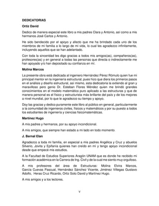 V
DEDICATORIAS
Ortiz David
Dedico de manera especial este libro a mis padres Clara y Antonio, así como a mis
hermanos José Carlos y Antonio.
He sido bendecido por el apoyo y afecto que me ha brindado cada uno de los
miembros de mi familia a lo largo de mi vida, lo cual les agradezco infinitamente,
incluyendo aquellos que se han adelantado.
Con toda la sinceridad les digo gracias a todos mis amigos(as), compañeros(as),
profesores(as) y en general a todas las personas que directa o indirectamente me
han apoyado y/o han depositado su confianza en mí.
Molina Marcos
La presente obra está dedicada al ingeniero Hernández Pérez Rómulo quien fue mi
principal mentor en la ingeniería estructural, pues hizo que diera los primeros pasos
en el análisis y diseño estructural, así mismo, esta dedicatoria la extiendo al gran y
maravilloso pero genio Dr. Esteban Flores Méndez quien me brindó grandes
conocimientos en el modelo matemático puro aplicado a las estructuras y que de
manera personal es el físico y estructurista más brillante del país y de los mejores
a nivel mundial, por lo que le agradezco su tiempo y apoyo.
Doy las gracias y dedico puramente este libro al público en general, particularmente
a la comunidad de ingenieros civiles, físicos y matemáticos y por su puesto a todos
los estudiantes de ingeniería y ciencias fisicomatemáticas.
Martínez Hugo
A mis padres y hermanos, por su apoyo incondicional.
A mis amigos, que siempre han estado a mi lado en todo momento.
J. Bernal Elan
Agradezco a toda mi familia, en especial a mis padres Angélica y Cruz y abuelos
Silverio, Jovita y Epifanía quienes han creído en mí y tengo apoyo incondicional
desde que empecé mis estudios.
A la Facultad de Estudios Superiores Aragón UNAM que es donde he recibido mi
formación académica en la Carrera de Ing. Civil y de la cual me siento muy orgulloso.
A mis profesores del área de Estructuras: Molina Elvira Marcos,
García Cuevas Pascual, Hernández Sánchez Vicente, Jiménez Villegas Gustavo
Adolfo, Heras Cruz Ricardo, Ortiz Soto David y Martínez Hugo.
A mis amigos y a los lectores.
 