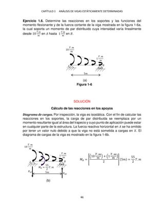 CAPÍTULO 1 ANÁLISIS DE VIGAS ESTÁTICAMENTE DETERMINADAS
46
Ejercicio 1.6. Determine las reacciones en los soportes y las funciones del
momento flexionante y de la fuerza cortante de la viga mostrada en la figura 1-6a,
la cual soporta un momento de par distribuido cuya intensidad varía linealmente
desde
�.�
�
en � hasta
�.�
�
en .
SOLUCIÓN
Cálculo de las reacciones en los apoyos
Diagrama de cargas. Por inspección, la viga es isostática. Con el fin de calcular las
reacciones en los soportes, la carga de par distribuida se reemplaza por un
momento resultante igual al área del trapecio y cuyo punto de aplicación puede estar
en cualquier parte de la estructura. La fuerza reactiva horizontal en � se ha omitido
por tener un valor nulo debido a que la viga no está sometida a cargas en . El
diagrama de cargas de la viga es mostrado en la figura 1-6b.
�� = [
�. �
�
+
�. �
� ] 5� =
55
�. �
�
�. �
�
�. �
�
5�
�
�. �
�
�. �
�
5�
�� =
55
�. �
��
�
Figura 1-6
(a)
(b)
 