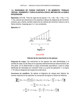 CAPÍTULO 1 ANÁLISIS DE VIGAS ESTÁTICAMENTE DETERMINADAS
49
1.2. DIAGRAMAS DE FUERZA CORTANTE Y DE MOMENTO. TRABAJO
VIRTUAL. PENDIENTE Y CURVA ELÁSTICA CON EL MÉTODO DE LA DOBLE
INTEGRACIÓN.
Ejercicios 1.7-1.12. Para las vigas de las figuras 1-7a, 1-8a, 1-9a, 1-10a, 1-11a,
1-12a, calcular las reacciones en los soportes y dibujar los diagramas de momento,
cortante, giro y flecha; también determine los valores del momento máximo y de la
flecha máxima. Suponga que � e � son constantes.
Ejercicio 1.7
SOLUCIÓN
Cálculo de las reacciones en los apoyos
Diagrama de cargas. Las reacciones en los apoyos han sido identificadas y el
sentido de cada una de ellas se ha supuesto arbitrariamente por desconocerse; por
otra parte, se ha determinado la carga concentrada equivalente � para la carga
distribuida de intensidad con variación lineal y su punto de aplicación �̅. La figura
1-7b indica el diagrama de cargas de la estructura.
Ecuaciones de equilibrio. Se aplican al diagrama de cargas para obtener las
fuerzas reactivas en los soportes; la convención de signos a utilizar es indistinta.
+ ∑ �� = ⇒ ( ) ( ) − ��� = ⇒ ��� =
2
⇒∴ ��� =
+ ∑ � = ⇒∴ �� =
+↑ ∑ � = ⇒ ��� − + = ⇒∴ ��� =
6
Figura 1-7
(a)
 