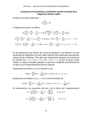 CAPÍTULO 1 ANÁLISIS DE VIGAS ESTÁTICAMENTE DETERMINADAS
52
Ecuaciones de la pendiente y la deflexión usando el método de la
integración directa o doble
Al aplicar la ecuación diferencial
��
2
�
�2
= �
e integrarla dos veces, se obtiene
��
2
�
�2
=
6
� −
6
� ⇒ �� ∫
�
�
= ∫ (
6
� −
6
� ) �
��
�
�
= �2
− �4
+ �1; si
�
�
= �, � �� �� ��� = �2
− �4
+ �1 − −
�� ∫ � = ∫ ( �2
− �4
+ �1) � ⇒ ��� =
6
� − � + �1� + �2 − −
En las expresiones que definen las curvas de pendiente y de deflexión hay dos
constantes de integración; por tanto, deben definirse dos condiciones que permitan
evaluar dichas constantes. Para ésta viga simplemente apoyada, las condiciones
de frontera son: � = � � = y � = � � = , ya que el apoyo simple
(rodillo) y el apoyo articulado (pasador) no permiten la deflexión (flechamiento) de
la viga en sus correspondientes puntos de ubicación.
Sustituyendo la condición en la ecuación da
�� =
6
− + �1 + �2 ⇒∴ �2 =
Sustituyendo la condición y �2 = en la misma ecuación da
�� =
6
− + �1 + ⇒∴ �1 = −
6
En consecuencia, las ecuaciones del giro y de la flecha son, respectivamente
� =
��
�2
− �4
−
6
≤ � ≤
� =
�� 6
� − � −
6
� ≤ � ≤
 