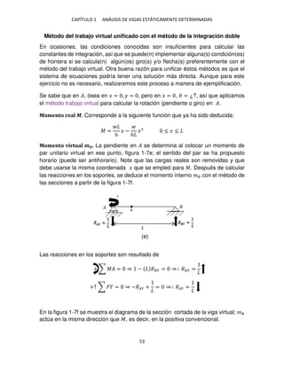 CAPÍTULO 1 ANÁLISIS DE VIGAS ESTÁTICAMENTE DETERMINADAS
53
Método del trabajo virtual unificado con el método de la integración doble
En ocasiones, las condiciones conocidas son insuficientes para calcular las
constantes de integración, así que se puede(n) implementar alguna(s) condición(es)
de frontera si se calcula(n) algún(os) giro(s) y/o flecha(s) preferentemente con el
método del trabajo virtual. Otra buena razón para unificar éstos métodos es que el
sistema de ecuaciones podría tener una solución más directa. Aunque para este
ejercicio no es necesario, realizaremos este proceso a manera de ejemplificación.
Se sabe que en �, ósea en � = , � = , pero en � = , � = ¿?, así que aplicamos
el método trabajo virtual para calcular la rotación (pendiente o giro) en �.
Momento real �. Corresponde a la siguiente función que ya ha sido deducida:
� =
6
� −
6
� ≤ � ≤
Momento virtual ��. La pendiente en � se determina al colocar un momento de
par unitario virtual en ese punto, figura 1-7e; el sentido del par se ha propuesto
horario (puede ser antihorario). Note que las cargas reales son removidas y que
debe usarse la misma coordenada � que se empleó para �. Después de calcular
las reacciones en los soportes, se deduce el momento interno �� con el método de
las secciones a partir de la figura 1-7f.
Las reacciones en los soportes son resultado de
+ ∑ �� = ⇒ − ��� = ⇒∴ ��� =
+↑ ∑ � = ⇒ −��� + = ⇒∴ ��� =
En la figura 1-7f se muestra el diagrama de la sección cortada de la viga virtual; ��
actúa en la misma dirección que �, es decir, en la positiva convencional.
(e)
 