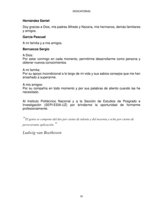 DEDICATORIAS
VI
Hernández Daniel
Doy gracias a Dios, mis padres Alfredo y Nazaria, mis hermanos, demás familiares
y amigos.
García Pascual
A mi familia y a mis amigos.
Berruecos Sergio
A Dios:
Por estar conmigo en cada momento, permitirme desarrollarme como persona y
obtener nuevos conocimientos.
A mi familia:
Por su apoyo incondicional a lo largo de mi vida y sus sabios consejos que me han
enseñado a superarme.
A mis amigos:
Por su compañía en todo momento y por sus palabras de aliento cuando las he
necesitado.
Al Instituto Politécnico Nacional y a la Sección de Estudios de Posgrado e
Investigación (SEPI-ESIA-UZ) por brindarme la oportunidad de formarme
profesionalmente.
“El genio se compone del dos por ciento de talento y del noventa y ocho por ciento de
perseverante aplicación.”
Ludwig van Beethoven
 