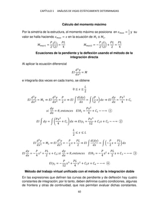 CAPÍTULO 1 ANÁLISIS DE VIGAS ESTÁTICAMENTE DETERMINADAS
60
Cálculo del momento máximo
Por la simetría de la estructura, el momento máximo se posiciona en ���� =
�
2
y su
valor se halla haciendo ���� = � en la ecuación de �1 o �2.
����1 =
�
( ) =
�
����2 = −
�
( ) +
�
=
�
Ecuaciones de la pendiente y la deflexión usando el método de la
integración directa
Al aplicar la ecuación diferencial
��
2
�
�2
= �
e integrarla dos veces en cada tramo, se obtiene
≤ � ≤
��
2
�
�2
= �1 ⇒ ��
2
�
�2
=
�
� ⇒ �� ∫
�
�
= ∫ (
�
�) � ⇒ ��
�
�
=
��2
+ �1
�
�
�
= �, � �� �� ���1 =
��2
+ �1 − −
�� ∫ � = ∫
��2
+ �1 � ⇒ ���1 =
��
+ �1� + �2 − −
≤ � ≤
��
2
�
�2
= �2 ⇒ ��
2
�
�2
= −
�
� +
�
⇒ �� ∫
�
�
= ∫ (−
�
� +
�
) �
��
�
�
= −
�
�2
+
�
� + � ; �
�
�
= �, � �� �� ��� = −
�
� +
�
� + � − −
���2 = −
�
� +
�
�2
+ � � + �4 − −
Método del trabajo virtual unificado con el método de la integración doble
En las expresiones que definen las curvas de pendiente y de deflexión hay cuatro
constantes de integración; por lo tanto, deben definirse cuatro condiciones, algunas
de frontera y otras de continuidad, que nos permitan evaluar dichas constantes.
 