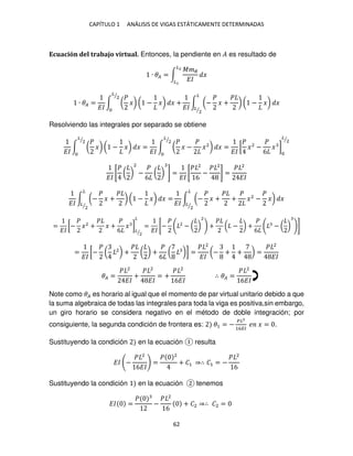 CAPÍTULO 1 ANÁLISIS DE VIGAS ESTÁTICAMENTE DETERMINADAS
62
Ecuación del trabajo virtual. Entonces, la pendiente en � es resultado de
∙ �� = ∫
���
��
�
�2
�
∙ �� =
��
∫ (
�
�) ( − �) � +
�
2
⁄
��
∫ (−
�
� +
�
) ( − �) �
�
�
2
⁄
Resolviendo las integrales por separado se obtiene
��
∫ (
�
�) ( − �) � =
��
∫ (
�
� −
�
�2
) � =
��
[
�
�2
−
�
6
� ]
�
2
⁄
�
2
⁄
�
2
⁄
��
[
�
( )
2
−
�
6
( ) ] =
��
[
� 2
6
−
� 2
] =
� 2
��
��
∫ (−
�
� +
�
) ( − �) � =
�
�
2
⁄ ��
∫ (−
�
� +
�
+
�
�2
−
�
�) �
�
�
2
⁄
=
��
[−
�
�2
+
�
� +
�
6
� ]
�
2
⁄
�
=
��
[−
� 2
− ( )
2
+
�
( − ) +
�
6
− ( ) ]
=
��
[−
�
( 2
) +
�
( ) +
�
6
( )] =
� 2
��
(− + + ) =
� 2
��
�� =
� 2
��
+
� 2
��
= +
� 2
6��
∴ �� =
� 2
6��
Note como �� es horario al igual que el momento de par virtual unitario debido a que
la suma algebraica de todas las integrales para toda la viga es positiva,sin embargo,
un giro horario se considera negativo en el método de doble integración; por
consiguiente, la segunda condición de frontera es: �1 = −
��2
16��
� � = .
Sustituyendo la condición en la ecuación resulta
�� −
� 2
6��
=
� 2
+ �1 ⇒∴ �1 = −
� 2
6
Sustituyendo la condición en la ecuación tenemos
�� =
�
−
� 2
6
+ �2 ⇒∴ �2 =
 