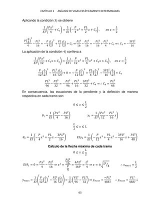 CAPÍTULO 1 ANÁLISIS DE VIGAS ESTÁTICAMENTE DETERMINADAS
63
Aplicando la condición se obtiene
��
��2
+ �1 =
��
(−
�
�2
+
�
� + � ) , � � =
�
2
−
� 2
6
= −
�
( )
2
+
�
( ) + � ⇒
� 2
6
−
� 2
6
= −
� 2
6
+
� 2
+ � ⇒∴ � = −
� 2
6
La aplicación de la condición conlleva a
��
��
+ �1� + �2 =
��
(−
�
� +
�
�2
+ � � + �4) , � � =
�
( ) −
� 2
6
( ) + = −
�
( ) +
�
( )
2
−
� 2
6
( ) + �4
�
96
−
�
= −
�
96
+
�
6
−
�
+ �4 ⇒ ∴ �4 =
�
En consecuencia, las ecuaciones de la pendiente y la deflexión de manera
respectiva en cada tramo son
≤ � ≤
�1 =
��
��2
−
� 2
6
�1 =
��
��
−
� 2
6
�
≤ � ≤
�2 =
��
−
�
�2
+
�
� −
� 2
6
���2 =
��
−
�
� +
�
�2
−
� 2
6
� +
�
Cálculo de la flecha máxima de cada tramo
≤ � ≤
���1 = =
��2
−
� 2
6
⇒ �2
=
� 2
6
�
=
� 2
6�
=
2
⇒ � = ±√
2
⁄ ∴ ����1 =
����1 =
��
�
( ) −
� 2
6
( ) =
��
�
96
−
�
⇒ ����1 =
−�
��
∴ ����1 =
�
��
↓
 
