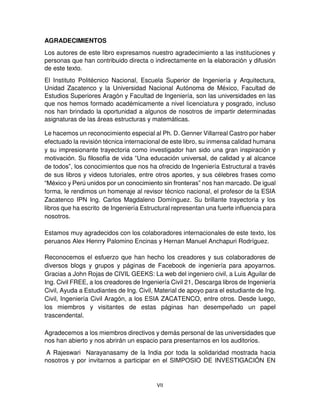 VII
AGRADECIMIENTOS
Los autores de este libro expresamos nuestro agradecimiento a las instituciones y
personas que han contribuido directa o indirectamente en la elaboración y difusión
de este texto.
El Instituto Politécnico Nacional, Escuela Superior de Ingeniería y Arquitectura,
Unidad Zacatenco y la Universidad Nacional Autónoma de México, Facultad de
Estudios Superiores Aragón y Facultad de Ingeniería, son las universidades en las
que nos hemos formado académicamente a nivel licenciatura y posgrado, incluso
nos han brindado la oportunidad a algunos de nosotros de impartir determinadas
asignaturas de las áreas estructuras y matemáticas.
Le hacemos un reconocimiento especial al Ph. D. Genner Villarreal Castro por haber
efectuado la revisión técnica internacional de este libro, su inmensa calidad humana
y su impresionante trayectoria como investigador han sido una gran inspiración y
motivación. Su filosofía de vida “Una educación universal, de calidad y al alcance
de todos”, los conocimientos que nos ha ofrecido de Ingeniería Estructural a través
de sus libros y videos tutoriales, entre otros aportes, y sus célebres frases como
“México y Perú unidos por un conocimiento sin fronteras” nos han marcado. De igual
forma, le rendimos un homenaje al revisor técnico nacional, el profesor de la ESIA
Zacatenco IPN Ing. Carlos Magdaleno Domínguez. Su brillante trayectoria y los
libros que ha escrito de Ingeniería Estructural representan una fuerte influencia para
nosotros.
Estamos muy agradecidos con los colaboradores internacionales de este texto, los
peruanos Alex Henrry Palomino Encinas y Hernan Manuel Anchapuri Rodríguez.
Reconocemos el esfuerzo que han hecho los creadores y sus colaboradores de
diversos blogs y grupos y páginas de Facebook de ingeniería para apoyarnos.
Gracias a John Rojas de CIVIL GEEKS: La web del ingeniero civil, a Luis Aguilar de
Ing. Civil FREE, a los creadores de Ingeniería Civil 21, Descarga libros de Ingeniería
Civil, Ayuda a Estudiantes de Ing. Civil, Material de apoyo para el estudiante de Ing.
Civil, Ingeniería Civil Aragón, a los ESIA ZACATENCO, entre otros. Desde luego,
los miembros y visitantes de estas páginas han desempeñado un papel
trascendental.
Agradecemos a los miembros directivos y demás personal de las universidades que
nos han abierto y nos abrirán un espacio para presentarnos en los auditorios.
A Rajeswari Narayanasamy de la India por toda la solidaridad mostrada hacia
nosotros y por invitarnos a participar en el SIMPOSIO DE INVESTIGACIÓN EN
 