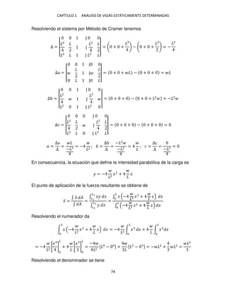 CAPÍTULO 1 ANÁLISIS DE VIGAS ESTÁTICAMENTE DETERMINADAS
74
Resolviendo el sistema por Método de Cramer tenemos
Δ = |
|
|
2
|
2
2
| 2
|
| = + + − + + = −
Δa = |
|
|
|
| = + + − + + =
Δb = |
|
|
2
|
2
2
| 2
|
| = + + − + + 2
= − 2
Δc = |
|
|
2
|
2
2
| 2
|
| = + + − + + =
� =
Δa
Δ
=
−
= − 2
; =
Δb
Δ
=
− 2
−
= ; � =
Δc
Δ
=
−
=
En consecuencia, la ecuación que define la intensidad parabólica de la carga es
� = − 2
�2
+ �
El punto de aplicación de la fuerza resultante se obtiene de
�̅ =
∫ �
̃ �
∫ �
=
∫ �� �
�2
�
∫ � �
�2
�
=
∫ �
�
− 2 �2
+ � �
∫ − 2 �2 + �
�
�
Resolviendo el numerador da
∫ �
�
− 2
�2
+ � � = − 2
∫ �
�
� + ∫ �2
�
�
= − 2
[
�4
]
�
+ [
�
]
�
=
−
2
[ 4
− 4] + [ − ] = − 2
+ 2
=
2
Resolviendo el denominador se tiene
 