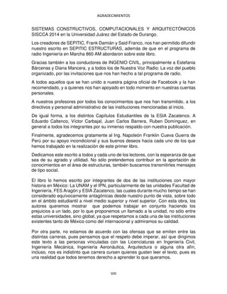 AGRADECIMIENTOS
VIII
SISTEMAS CONSTRUCTIVOS, COMPUTACIONALES Y ARQUITECTÓNICOS
SISCCA 2014 en la Universidad Juárez del Estado de Durango.
Los creadores de SEPITIC, Frank Damián y Said Franco, nos han permitido difundir
nuestro escrito en SEPITIC ESTRUCTURAS, además de que en el programa de
radio Ingeniería en Marcha 860 AM abordaron sobre este libro.
Gracias también a los conductores de INGENIO CIVIL, principalmente a Estefania
Bárcenas y Diana Mancera, y a todos los de Nuestra Voz Radio: La voz del pueblo
organizado, por las invitaciones que nos han hecho a tal programa de radio.
A todos aquellos que se han unido a nuestra página oficial de Facebook y la han
recomendado, y a quienes nos han apoyado en todo momento en nuestras cuentas
personales.
A nuestros profesores por todos los conocimientos que nos han transmitido, a los
directivos y personal administrativo de las instituciones mencionadas al inicio.
De igual forma, a los distintos Capítulos Estudiantiles de la ESIA Zacatenco. A
Eduardo Caltenco, Víctor Carbajal, Juan Carlos Barrera, Ruben Domínguez, en
general a todos los integrantes por su inmenso respaldo con nuestra publicación.
Finalmente, agradecemos gratamente al Ing. Napoleón Franklin Cueva Guerra de
Perú por su apoyo incondicional y sus buenos deseos hacia cada uno de los que
hemos trabajado en la realización de este primer libro.
Dedicamos este escrito a todos y cada uno de los lectores, con la esperanza de que
sea de su agrado y utilidad. No sólo pretendemos contribuir en la aportación de
conocimientos en el área de estructuras, también buscamos transmitirles mensajes
de tipo social.
El libro lo hemos escrito por integrantes de dos de las instituciones con mayor
historia en México: La UNAM y el IPN, particularmente de las unidades Facultad de
Ingeniería, FES Aragón y ESIA Zacatenco, las cuales durante mucho tiempo se han
considerado equívocamente antagónicas desde nuestro punto de vista, sobre todo
en el ámbito estudiantil a nivel medio superior y nivel superior. Con esta obra, los
autores queremos mostrar que podemos trabajar en conjunto haciendo los
prejuicios a un lado, por lo que proponemos un llamado a la unidad, no sólo entre
estas universidades, sino global, ya que respetamos a cada una de las instituciones
existentes tanto de México como del internacional y admiramos su calidad.
Por otra parte, no estamos de acuerdo con las ofensas que se emiten entre las
distintas carreras, pues pensamos que el respeto debe imperar, así que dirigimos
este texto a las personas vinculadas con las Licenciaturas en Ingeniería Civil,
Ingeniería Mecánica, Ingeniería Aeronáutica, Arquitectura o alguna otra afín,
incluso, nos es indistinto que carrera cursen quienes gusten leer el texto, pues es
una realidad que todos tenemos derecho a aprender lo que queramos.
 