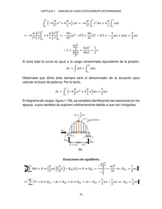 CAPÍTULO 1 ANÁLISIS DE VIGAS ESTÁTICAMENTE DETERMINADAS
75
∫ − 2
�2
+ �
�
� = − 2
∫ �2
�
� + ∫ � �
�
= − 2
[
�
]
�
+ [
�2
]
�
= − 2
[ − ] + [ 2
− 2] = − + =
∴ �̅ =
2
=
2
6
=
El área bajo la curva es igual a la carga concentrada equivalente de la presión.
�� = ∫ � = ∫ � �
�2
�
Obsérvese que dicha área siempre será el denominador de la ecuación para
calcular el brazo de palanca. Por lo tanto,
�� = ∫ − 2
�2
+ � � =
�
El diagrama de cargas, figura 1-10b, se completa identificando las reacciones en los
apoyos cuyos sentidos se suponen arbitrariamente debido a que son incógnitas.
Ecuaciones de equilibrio.
+ ∑ �� = ⇒ ( ) ( ) − ��� = ⇒ ��� =
−
2
−
=
2
⇒∴ ��� =
+↑ ∑ � = ⇒ ��� − �� + ��� = ⇒ ��� = �� − ��� = − ⇒∴ ��� =
�̅ = / /
�
��á � �
���
���
��
�� =
(b)
 