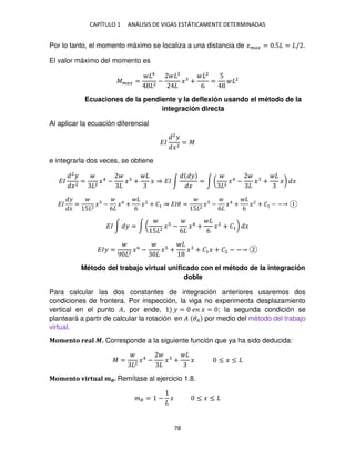 CAPÍTULO 1 ANÁLISIS DE VIGAS ESTÁTICAMENTE DETERMINADAS
78
Por lo tanto, el momento máximo se localiza a una distancia de ���� = .5 = / .
El valor máximo del momento es
���� =
4
2
− � +
2
6
=
5 2
Ecuaciones de la pendiente y la deflexión usando el método de la
integración directa
Al aplicar la ecuación diferencial
��
2
�
�2
= �
e integrarla dos veces, se obtiene
��
2
�
�2
= 2
�4
− � + � ⇒ �� ∫
�
�
= ∫ ( 2
�4
− � + �) �
��
�
�
=
5 2
� −
6
�4
+
6
�2
+ �1 ⇒ ��� =
5 2
� −
6
�4
+
6
�2
+ �1 − −
�� ∫ � = ∫ (
5 2
� −
6
�4
+
6
�2
+ �1) �
��� =
9 2
�6
− � + � + �1� + �2 − −
Método del trabajo virtual unificado con el método de la integración
doble
Para calcular las dos constantes de integración anteriores usaremos dos
condiciones de frontera. Por inspección, la viga no experimenta desplazamiento
vertical en el punto �, por ende, � = � � = ; la segunda condición se
planteará a partir de calcular la rotación en � �� por medio del método del trabajo
virtual.
Momento real �. Corresponde a la siguiente función que ya ha sido deducida:
� = 2
�4
− � + � ≤ � ≤
Momento virtual ��. Remítase al ejercicio 1.8.
�� = − � ≤ � ≤
 