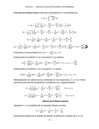 CAPÍTULO 1 ANÁLISIS DE VIGAS ESTÁTICAMENTE DETERMINADAS
79
Ecuación del trabajo virtual. Entonces, la pendiente en � es resultado de
∙ �� = ∫
���
��
�
�2
�
∙ �� =
��
∫ ( 2
�4
− � + �)
�
( − �) �
�� =
��
∫ ( 2
�4
− � + � − � + 2
�4
− �2
)
�
�
�� =
��
[− �6
+
5 2
� −
6
�4
−
9
� +
6
�2
]
�
�� =
��
[− 6
+
5 2
−
6
4
−
9
+
6
2
] =
��
⇒∴ �� =
��
Finalmente, la otra condición es: � = −
�
��
� � =
Sustituyendo la condición en la ecuación se obtiene
�� −
��
=
5 2
−
6
4
+
6
2
+ �1 ⇒∴ �1 = −
Sustituyendo la condición en la ecuación resulta
�� =
9 2
6
− + − + �2 ⇒∴ �2 =
Reemplazando los valores de las constantes en las ecuaciones y se infiere
que las ecuaciones de la pendiente y la deflexión son, respectivamente
� =
�� 5 2
� −
6
�4
+
6
�2
− ≤ � ≤
� =
�� 9 2
�6
− � + � − � ≤ � ≤
Cálculo de la flecha máxima
Haciendo � = y simplificando la expresión del giro se tiene
=
5 2
� −
6
�4
+
6
�2
−
Nuevamente aplicamos el método de tanteos; el polinomio a evaluar de a es
 
