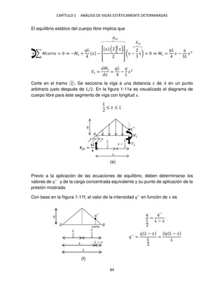 CAPÍTULO 1 ANÁLISIS DE VIGAS ESTÁTICAMENTE DETERMINADAS
84
El equilibrio estático del cuerpo libre implica que
+ ∑ ������ = ⇒ −�1 + � − [
� �
] (� − �) = ⇒ �1 = � − �
�1 =
�1
�
= − �2
Corte en el tramo . Se secciona la viga a una distancia � de � en un punto
arbitrario justo después de / . En la figura 1-11e es visualizado el diagrama de
cuerpo libre para éste segmento de viga con longitud �.
≤ � ≤
Previo a la aplicación de las ecuaciones de equilibrio, deben determinarse los
valores de ´´ y de la carga concentrada equivalente y su punto de aplicación de la
presión mostrada.
Con base en la fiigura 1-11f, el valor de la intensidad ´´ en función de � es
=
´´
− �
´´ =
− �
=
− �
�̅1�
�
�
´´
�����
− �
�1�
(e)
(f)
 