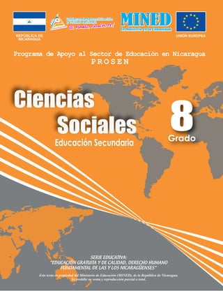 REPÚBLICA DE
NICARAGUA
Educación Secundaria
Ciencias
Sociales
SERIE EDUCATIVA:
“EDUCACIÓN GRATUITA Y DE CALIDAD, DERECHO HUMANO
FUNDAMENTAL DE LAS Y LOS NICARAGÜENSES”
Este texto es propiedad del Ministerio de Educación (MINED), de la República de Nicaragua.
Se prohíbe su venta y reproducción parcial o total.
8Grado
 