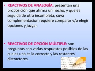 • REACTIVOS DE ANALOGÍA: presentan una
  proposición que afirma un hecho, y que es
  seguida de otra incompleta, cuya
  complementación requiere comparar y/o elegir
  opciones y juzgar.



• REACTIVOS DE OPCIÓN MÚLTIPLE: son
  preguntas con varias respuestas posibles de las
  cuales una es la correcta y las restantes
  distractores.
 