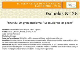 Escuelas N° 36
Proyecto: Un gran problema: "Se murieron los peces“
Docentes: Carmen Marianela Artigas, Leticia Figarola.
Grados: Nivel 3, Nivel 4, Nivel 5, 1º año, 2º año
Área: Ciencias Naturales
Disciplina: Biología
Recursos Tecnológicos: XO, Cañón, tablet, videos, celulares, parlantes, pantalla, etc.
Propósito: Enriquecimiento de los saberes con respecto a los diferentes contenidos programáticos sobre
los seres bióticos y la importancia del agua para estos. (Los peces)
Descripción: A partir de un hecho ocurrido en ambas clases (inicial, 1° y 2°): muerte de los peces de las
peceras decidimos empezar una investigación para tratar el tema y entender porque se dio este caso y al
mismo tiempo profundizar en el tema de los peces y microorganismos.
 