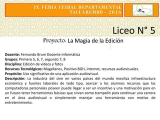 Liceo N° 5
Proyecto: La Magia de la Edición
Docente: Fernando Brum Docente informática
Grupos: Primero 5, 6, 7, segundo 7, 8
Disciplina: Edición de videos y fotos
Recursos Tecnológicos: Magallanes, Positivo BGH, internet, recursos audiovisuales.
Propósito: Uso significativo de una aplicación audiovisual.
Descripción: La industria del cine en varios países del mundo moviliza infraestructura
económica y fuentes laborales de todo tipo, acercar a los alumnos recursos que las
computadoras personales poseen puede llegar a ser un incentivo y una motivación para en
un futuro tener herramientas básicas que sirvan como trampolín para continuar una carrera
en el área audiovisual o simplemente manejar una herramienta con motivo de
entretenimiento.
 