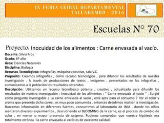 Escuelas N° 70
Proyecto: Inocuidad de los alimentos : Carne envasada al vacío.
Docente: Silvia Fros
Grado: 6º año
Área: Ciencias Naturales
Disciplina: Biología
Recursos Tecnológicos: Infografías, máquinas positivo, sala V.C.
Propósito: Creamos infografías , como recurso tecnológico , para difundir los resultados de nuestra
investigación . A través de producciones de textos , imágenes , presentados en las infografías ,
comunicamos a la población los resultados obtenidos.
Descripción: Utilizamos un recurso tecnológico potente , creativo , actualizado para difundir los
resultados de nuestra investigación : Inocuidad de los alimentos : " Carne envasada al vacío " . Surgió
como pregunta investigable ¿ La carne envasada al vacío , está apta para el consumo ? Por el color y
aroma que presenta dicha carne , es muy poco consumida , entonces decidimos realizar la investigación.
Buscamos información en diferentes fuentes, concurrimos al laboratorio de INIA , donde los niños
realizaron diversos experimentos , descubriendo el BLOOMING de la carne, es el proceso de cambio de
color , en menor o mayor presencia de oxígeno. Pudimos comprobar que nuestra hipótesis era
totalmente errónea : la carne envasada al vacío es de excelente calidad.
 