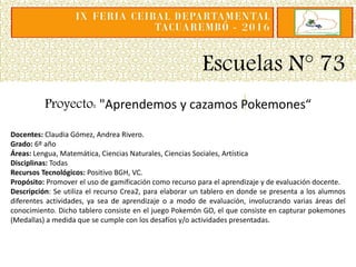 Escuelas N° 73
Proyecto: "Aprendemos y cazamos Pokemones“
Docentes: Claudia Gómez, Andrea Rivero.
Grado: 6º año
Áreas: Lengua, Matemática, Ciencias Naturales, Ciencias Sociales, Artística
Disciplinas: Todas
Recursos Tecnológicos: Positivo BGH, VC.
Propósito: Promover el uso de gamificación como recurso para el aprendizaje y de evaluación docente.
Descripción: Se utiliza el recurso Crea2, para elaborar un tablero en donde se presenta a los alumnos
diferentes actividades, ya sea de aprendizaje o a modo de evaluación, involucrando varias áreas del
conocimiento. Dicho tablero consiste en el juego Pokemón GO, el que consiste en capturar pokemones
(Medallas) a medida que se cumple con los desafíos y/o actividades presentadas.
 