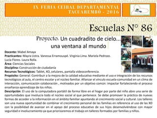 Escuelas N° 86
Proyecto: Un cuadradito de cielo...
una ventana al mundo
Docente: Mabel Amaya
Practicantes: Mayra Ustra. Vanessa Erramouspé. Virginia Lima. Mariela Pedrozo.
Lucía Flores. Laura Rolla.
Área: Ciencias Sociales
Disciplina: Construcción de ciudadanía
Recursos Tecnológicos: Tablet, XO, celulares, pantalla videoconferencia.
Propósito: General: Contribuir a la mejora de la calidad educativa mediante el uso e integración de los recursos
tecnológicos al aula, el centro escolar y el núcleo familiar. Afianzar el vínculo escuela-comunidad en un clima de
interacción, comunicación colaboración , motivados por un objetivo común: impactar fortaleciendo el proceso
enseñanza-aprendizaje de los niños.
Descripción: El uso de la computadora portátil de forma libre en el hogar por parte del niño abre una serie de
oportunidades que involucra todo el núcleo social al que pertenece. Se debe promover la práctica de nuevas
formas de acceder a la información en el ámbito familiar apuntando al crecimiento social y cultural. Los talleres
son una nueva oportunidad de combinar el crecimiento personal de las familias en referencia al uso de las XO
con la posibilidad de avanzar en el apoyo del proceso educativo de sus hijos desenvolviéndose con mayor
seguridad e involucramiento ya que priorizaremos el trabajo en talleres formados por familias y niños.
 
