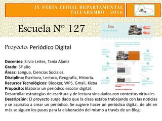 Escuela N° 127
Proyecto: Periódico Digital
Docentes: Silvia Leites, Tania Alaniz
Grado: 3º año
Áreas: Lengua, Ciencias Sociales.
Disciplina: Escritura, Lectura, Geografía, Historia.
Recursos Tecnológicos: Blooger, WPS, Gmail, Kizoa
Propósito: Elaborar un periódico escolar digital.
Desarrollar estrategias de escritura y de lectura vinculados con contextos virtuales
Descripción: El proyecto surge dado que la clase estaba trabajando con las noticias
y se aspiraba a crear un periódico. Se sugiere hacer un periódico digital, de ahí en
más se siguen los pasos para la elaboración del mismo a través de un Blog.
 