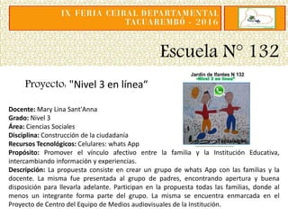 Escuela N° 132
Proyecto: "Nivel 3 en línea“
Docente: Mary Lina Sant'Anna
Grado: Nivel 3
Área: Ciencias Sociales
Disciplina: Construcción de la ciudadanía
Recursos Tecnológicos: Celulares: whats App
Propósito: Promover el vínculo afectivo entre la familia y la Institución Educativa,
intercambiando información y experiencias.
Descripción: La propuesta consiste en crear un grupo de whats App con las familias y la
docente. La misma fue presentada al grupo de padres, encontrando apertura y buena
disposición para llevarla adelante. Participan en la propuesta todas las familias, donde al
menos un integrante forma parte del grupo. La misma se encuentra enmarcada en el
Proyecto de Centro del Equipo de Medios audiovisuales de la Institución.
 