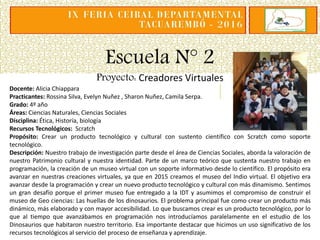 Escuela N° 2
Proyecto: Creadores Virtuales
Docente: Alicia Chiappara
Practicantes: Rossina Silva, Evelyn Nuñez , Sharon Nuñez, Camila Serpa.
Grado: 4º año
Áreas: Ciencias Naturales, Ciencias Sociales
Disciplina: Ética, Historía, biología
Recursos Tecnológicos: Scratch
Propósito: Crear un producto tecnológico y cultural con sustento científico con Scratch como soporte
tecnológico.
Descripción: Nuestro trabajo de investigación parte desde el área de Ciencias Sociales, aborda la valoración de
nuestro Patrimonio cultural y nuestra identidad. Parte de un marco teórico que sustenta nuestro trabajo en
programación, la creación de un museo virtual con un soporte informativo desde lo científico. El propósito era
avanzar en nuestras creaciones virtuales, ya que en 2015 creamos el museo del Indio virtual. El objetivo era
avanzar desde la programación y crear un nuevo producto tecnológico y cultural con más dinamismo. Sentimos
un gran desafío porque el primer museo fue entregado a la IDT y asumimos el compromiso de construir el
museo de Geo ciencias: Las huellas de los dinosaurios. El problema principal fue como crear un producto más
dinámico, más elaborado y con mayor accesibilidad. Lo que buscamos crear es un producto tecnológico, por lo
que al tiempo que avanzábamos en programación nos introducíamos paralelamente en el estudio de los
Dinosaurios que habitaron nuestro territorio. Esa importante destacar que hicimos un uso significativo de los
recursos tecnológicos al servicio del proceso de enseñanza y aprendizaje.
 