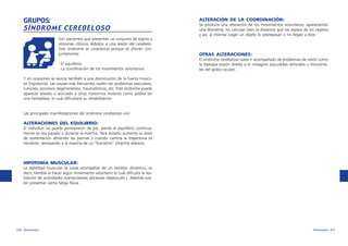 GRUPOS:
SÍNDROME CEREBELOSO

ALTERACIÓN DE LA COORDINACIÓN:
Se produce una alteración de los movimientos voluntarios, apareciendo
una dismetría; no calculan bien la distancia que los separa de los objetos
y así, al intentar coger un objeto lo sobrepasan o no llegan a éste.

Son pacientes que presentan un conjunto de signos y
síntomas clínicos debidos a una lesión del cerebelo.
Este síndrome se caracteriza porque se alteran conjuntamente:

OTRAS ALTERACIONES:

·El equilibrio.
·La coordinación de los movimientos voluntarios.

El síndrome cerebeloso suele ir acompañado de problemas de visión como
la diplopia (visión doble) o el nistagmo (sacudidas verticales u horizontales del globo ocular).

Y en ocasiones se asocia también a una disminución de la fuerza muscular (hipotonía). Las causas más frecuentes suelen ser problemas vasculares,
tumores, procesos degenerativos, traumatismos, etc. Este síndrome puede
aparecer aislado o asociado a otros trastornos motores como podría ser
una hemiplejia, lo cual dificultará su rehabilitación.

Las principales manifestaciones del síndrome cerebeloso son:

ALTERACIONES DEL EQUILIBRIO:
El individuo no puede permanecer de pie, pierde el equilibrio continuamente ya sea parado o durante la marcha. Para evitarlo aumenta su base
de sustentación abriendo las piernas y cuando camina la trayectoria es
oscilante, semejando a la marcha de un “borracho” (marcha atáxica).

HIPOTONÍA MUSCULAR:
La debilidad muscular se suele acompañar de un temblor dinámico, es
decir, tiembla al hacer algún movimiento voluntario lo cual dificulta la realización de actividades manipulativas (alcanzar objetos,etc.). Además suelen presentar cierta fatiga física.

216 fisioterapia

fisioterapia 217

 